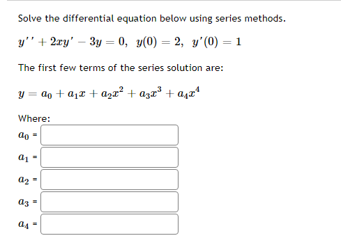 Solve the differential equation below using series methods.
y" + 2xy' – 3y = 0, y(0) = 2, y'(0) = 1
The first few terms of the series solution are:
y = ao + a1x + a½x² + azx³ + aşæª
Where:
ao =
a1 =
a2 =
az =
đ4 =
