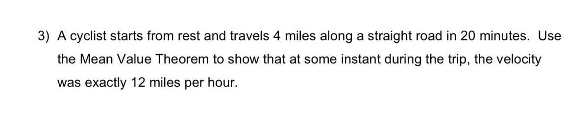 3) A cyclist starts from rest and travels 4 miles along a straight road in 20 minutes. Use
the Mean Value Theorem to show that at some instant during the trip, the velocity
was exactly 12 miles per hour.
