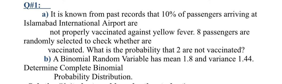 Q#1:
a) It is known from past records that 10% of passengers arriving at
Islamabad International Airport are
not properly vaccinated against yellow fever. 8 passengers are
randomly selected to check whether are
vaccinated. What is the probability that 2 are not vaccinated?
b) A Binomial Random Variable has mean 1.8 and variance 1.44.
Determine Complete Binomial
Probability Distribution.

