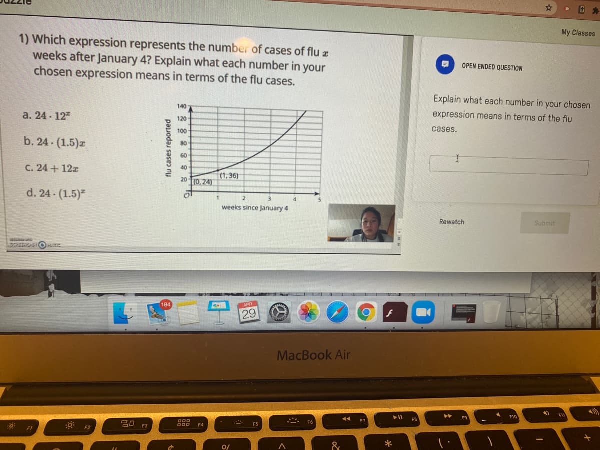 My Classes
1) Which expression represents the number of cases of flu z
weeks after January 4? Explain what each number in your
chosen expression means in terms of the flu cases.
OPEN ENDED QUESTION
Explain what each number in your chosen
140
а. 24- 127
expression means in terms of the flu
120
100
cases.
b. 24 (1.5)z
80
60
C. 24+ 12z
40
(1, 36)
20 T(0, 24)
d. 24 (1.5)
1.
4.
weeks since January 4
Rewatch
Submit
SCREENCACT O
APR
29
MacBook Air
FIV
F10
14
F7
F3
F4
F5
FI
F2
0/
&
*
flu cases reported
