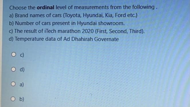 Choose the ordinal level of measurements from the following.
a) Brand names of cars (Toyota, Hyundai, Kia, Ford etc.)
b) Number of cars present in Hyundai showroom.
c) The result of iTech marathon 2020 (First, Second, Third).
d) Temperature data of Ad Dhahirah Governate
O d)
O a)
O b)
