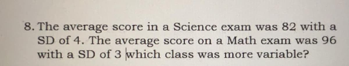 8. The average score in a Science exam was 82 with a
SD of 4. The average score on a Math exam was 96
with a SD of 3 which class was more variable?
