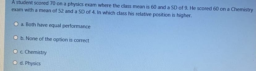 A student scored 70 on a physics exam where the class mean is 60 and a SD of 9. He scored 60 on a Chemistry
exam with a mean of 52 and a SD of 4. In which class his relative position is higher.
O a. Both have equal performance
O b. None of the option is correct
O c. Chemistry
O d. Physics
