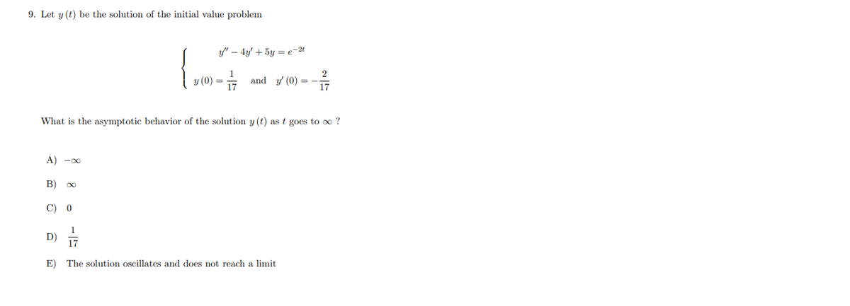 9. Let y (t) be the solution of the initial value problem
y" – 4y + 5y = e-2t
y (0) = =
and y (0) = -
What is the asymptotic behavior of the solution y (t) as t goes to o ?
A) -00
B)
00
C) 0
1
D)
17
E) The solution oscillates and does not reach a limit
