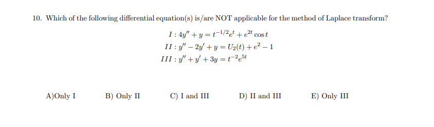 10. Which of the following differential equation(s) is/are NOT applicable for the method of Laplace transform?
I: 4y" + y = t-1/2e! + et cost
II : y" – 2y' + y = U2(t) + e² – 1
III : y" + y/ + 3y = t=²e5t
A)Only I
B) Only II
C) I and III
D) II and III
E) Only III
