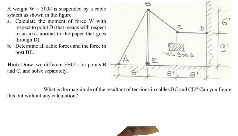 A weight W = 300# is suspended by a cable
system as shown in the figure.
a. Calculate the moment of force W with
respect to point D (that means with respect
to an axis normal to the paper that goes
through D).
b. Determine all cable forces and the force in
post BE.
W=300 #
Hint: Draw two different FBD’s for points B
and C, and solve separately.
What is the magnitude of the resultant of tensions in cables BC and CD? Can you figure
this out without any calculation?
07
A
e)
