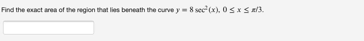 Find the exact area of the region that lies beneath the curve y = 8 sec2 (x), 0 < x < T/3.
