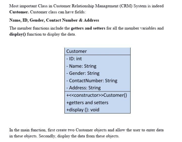 Most important Class in Customer Relationship Management (CRM) System is indeed
Customer. Customer class can have fields:
Name, ID, Gender, Contact Number & Address
The member functions include the getters and setters for all the member variables and
display() function to display the data.
Customer
- ID: int
- Name: String
- Gender: String
- ContactNumber: String
- Address: String
+<<constructor>>Customer()
+getters and setters
+display (): void
In the main function, first create two Customer objects and allow the user to enter data
in these objects. Secondly, display the data from these objects.

