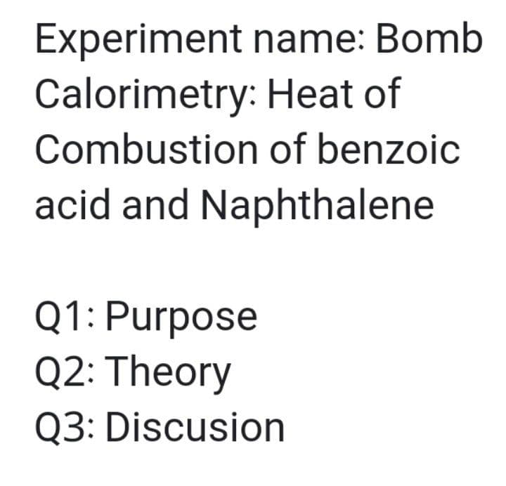 Experiment name: Bomb
Calorimetry: Heat of
Combustion of benzoic
acid and Naphthalene
Q1: Purpose
Q2: Theory
Q3: Discusion
