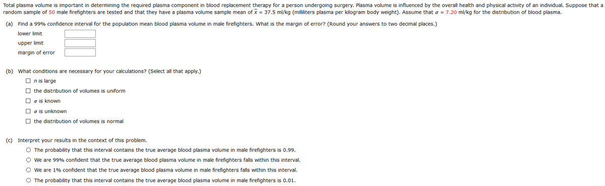 Total plasma volume is important in determining the required plasma component in blood replacement therapy for a person undergoing surgery. Plasma volume is influenced by the overall health and physical activity of an individual. Suppose that a
random sample of 50 male firefighters are tested and that they have a plasma volume sample mean of x = 37.5 ml/kg (milliliters plasma per kilogram body weight). Assume that o = 7.20 ml/kg for the distribution of blood plasma.
(a) Find a 99% confidence interval for the population mean blood plasma volume in male firefighters. What is the margin of error? (Round your answers to two decimal places.)
lower limit
upper limit
margin of error
(b) What conditions are necessary for your calculations? (Select all that apply.)
O n is large
O the distribution of volumes is uniform
O o is known
O o is unknown
O the distribution of volumes is normal
(c) Interpret your results in the context of this problem.
O The probability that this interval contains the true average blood plasma volume in male firefighters is 0.99.
We are 99%
that
true average blood plasma
ume in male firefighters falls within this inter
O we are 1% confident that the true average blood plasma volume in male firefighters falls within this interval.
O The probability that this interval contains the true average blood plasma volume in male firefighters is 0.01.
