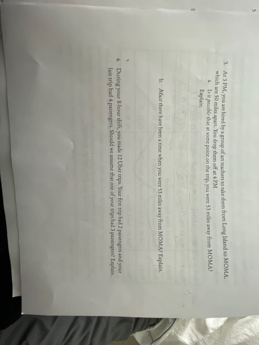 3. At 3 PM, you are hired by a group of art teachers to take them from Long Island to MOMA,
which are 50 miles apart. You drop them off at 4 PM
Is it possible that at some point on the trip, you were 53 miles away from MOMA?
Explain.
a.
b. Must there have been a time when you were 53 miles away from MOMA? Explain.
4. During your 8-hour shift, you made 12 Uber trips. Your first trip had 2 passengers and your
last trip had 4 passengers. Should we assume that one of your trips had 3 passengers? Explain.
