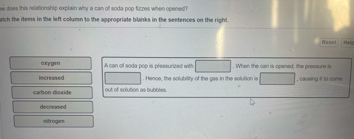 ow does this relationship explain why a can of soda pop fizzes when opened?
atch the items in the left column to the appropriate blanks in the sentences on the right.
Reset
Help
oxygen
A can of soda pop is přessurized with
When the can is opened, the pressure is
increased
. Hence, the solubility of the gas in the solution is
causing it to come
out of solution as bubbles.
carbon dioxide
decreased
nitrogen
