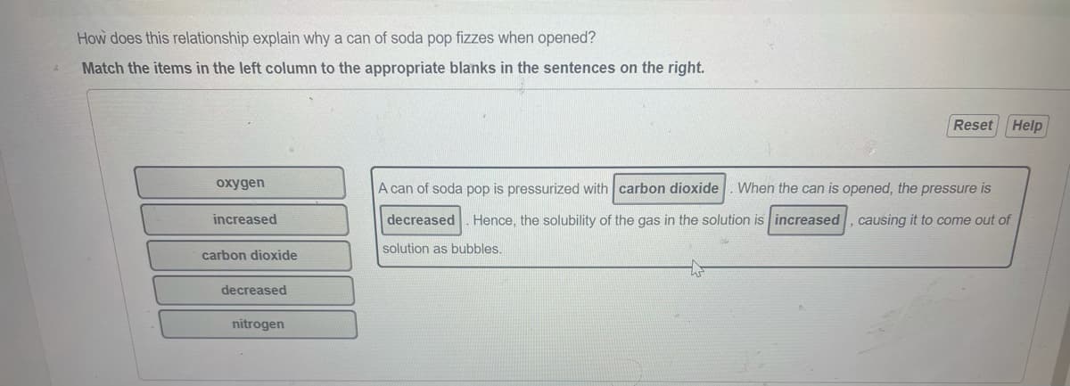 How does this relationship explain why a can of soda pop fizzes when opened?
Match the items in the left column to the appropriate blanks in the sentences on the right.
Reset Help
oxygen
A can of soda pop is pressurized with carbon dioxide
When the can is opened, the pressure is
increased
decreased
Hence, the solubility of the gas in the solution is increased, causing it to come out of
solution as bubbles.
carbon dioxide
decreased
nitrogen
