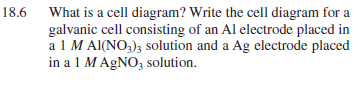 18.6 What is a cell diagram? Write the cell diagram for a
galvanic cell consisting of an Al electrode placed in
a 1 M Al(NO3)3 solution and a Ag electrode placed
in a 1 MAGNO, solution.
