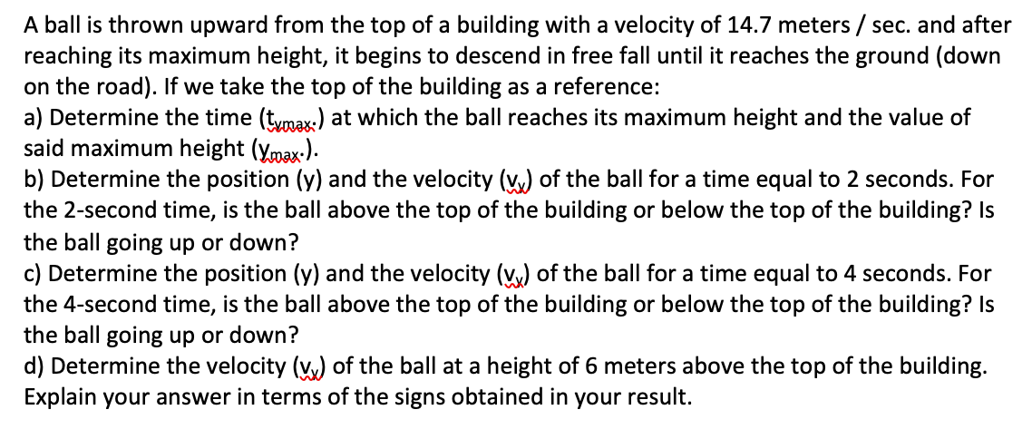 A ball is thrown upward from the top of a building with a velocity of 14.7 meters / sec. and after
reaching its maximum height, it begins to descend in free fall until it reaches the ground (down
on the road). If we take the top of the building as a reference:
a) Determine the time (tymax.) at which the ball reaches its maximum height and the value of
said maximum height (ymax-).
b) Determine the position (y) and the velocity (v,) of the ball for a time equal to 2 seconds. For
the 2-second time, is the ball above the top of the building or below the top of the building? Is
the ball going up or down?
c) Determine the position (y) and the velocity (v,) of the ball for a time equal to 4 seconds. For
the 4-second time, is the ball above the top of the building or below the top of the building? Is
the ball going up or down?
d) Determine the velocity (v,) of the ball at a height of 6 meters above the top of the building.
Explain your answer in terms of the signs obtained in your result.
