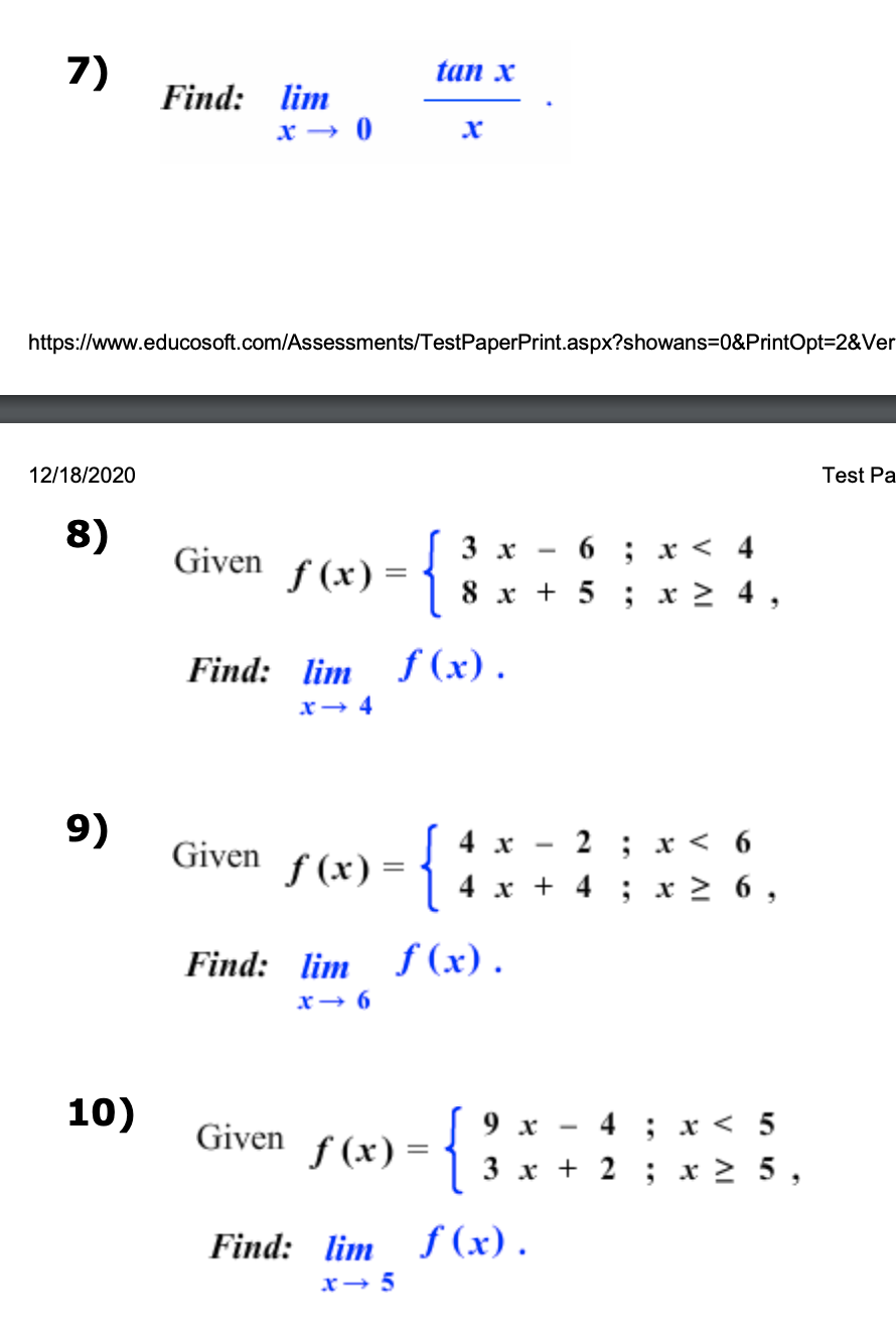 7)
12/18/2020
https://www.educosoft.com/Assessments/Test PaperPrint.aspx?showans=0&PrintOpt=2&Ver
8)
9)
Find: lim
x → 0
10)
Given
f(x) =
Given
tan x
{
ƒ (x) = {
f
Given
Find: lim f(x).
x→ 4
6; x< 4
8 x + 5; x ≥ 4
3
f(x) =
3
x
2 ; x < 6
4 x + 4 ; x ≥ 6,
Find: lim f(x).
x→6
4 x
{
9 x
4 ; x < 5
3x+2 ; x ≥ 5,
Find: lim f(x).
x → 5
Test Pa