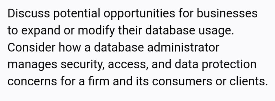 Discuss potential opportunities for businesses
to expand or modify their database usage.
Consider how a database administrator
manages security, access, and data protection
concerns for a firm and its consumers or clients.
