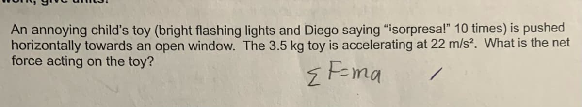 An annoying child's toy (bright flashing lights and Diego saying "isorpresa!" 10 times) is pushed
horizontally towards an open window. The 3.5 kg toy is accelerating at 22 m/s². What is the net
force acting on the toy?
EF=ma