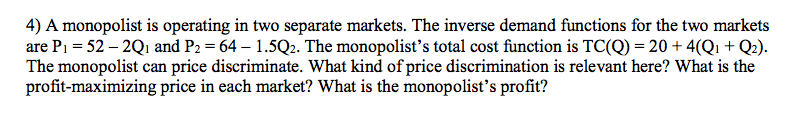 4) A monopolist is operating in two separate markets. The inverse demand functions for the two markets
are P1 = 52 – 2Q1 and P2 = 64 – 1.5Q2. The monopolist’s total cost function is TC(Q) = 20 + 4(Qı + Q2).
The monopolist can price discriminate. What kind of price discrimination is relevant here? What is the
profit-maximizing price in each market? What is the monopolist's profit?
