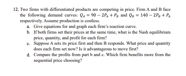 12. Two firms with differentiated products are competing in price. Firm A and B face
the following demand curves: QA = 90 – 2PĄ + Pg and QB = 140 – 2Pg + PA
respectively. Assume production is costless.
a. Give equations for and graph each firm's reaction curve.
b. If both firms set their prices at the same time, what is the Nash equilibrium
price, quantity, and profit for each firm?
c. Suppose A sets its price first and then B responds. What price and quantity
does each firm set now? Is it advantageous to move first?
d. Compare the profits from part b and c. Which firm benefits more from the
sequential price choosing?
