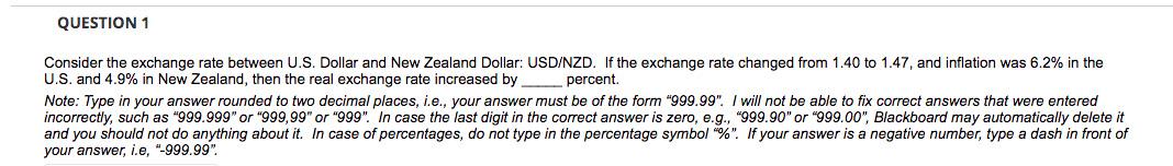 QUESTION 1
Consider the exchange rate between U.S. Dollar and New Zealand Dollar: USD/NZD. If the exchange rate changed from 1.40 to 1.47, and inflation was 6.2% in the
U.S. and 4.9% in New Zealand, then the real exchange rate increased by percent.
Note: Type in your answer rounded to two decimal places, i.e., your answer must be of the form "999.99". I will not be able to fix correct answers that were entered
incorrectly, such as "999.999" or "999,99" or "999". In case the last digit in the correct answer is zero, e.g., "999.90" or "999.00", Blackboard may automatically delete it
and you should not do anything about it. In case of percentages, do not type in the percentage symbol "%". If your answer is a negative number, type a dash in front of
your answer, i.e, "-999.99".
