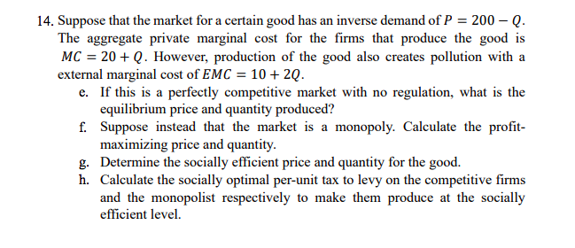 14. Suppose that the market for a certain good has an inverse demand of P = 200 – Q.
The aggregate private marginal cost for the firms that produce the good is
MC = 20 + Q. However, production of the good also creates pollution with a
external marginal cost of EMC = 10 + 2Q.
e. If this is a perfectly competitive market with no regulation, what is the
equilibrium price and quantity produced?
f. Suppose instead that the market is a monopoly. Calculate the profit-
maximizing price and quantity.
g. Determine the socially efficient price and quantity for the good.
h. Calculate the socially optimal per-unit tax to levy on the competitive firms
and the monopolist respectively to make them produce at the socially
efficient level.
