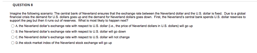 QUESTION 8
Imagine the following scenario: The central bank of Neverland ensures that the exchange rate between the Neverland dollar and the U.S. dollar is fixed. Due to a global
financial crisis the demand for U.S. dollars goes up and the demand for Neverland dollars goes down. First, the Neverland's central bank spends U.S. dollar reserves to
support the peg but then it runs out of reserves. What is most likely to happen next?
O A. the Neverland dollar's exchange rate with respect to U.S. dollar (i.e., the price of Neverland dollars in U.S. dollars) will go up
O B. the Neverland dollar's exchange rate with respect to U.S. dollar will go down
OC. the Neverland dollar's exchange rate with respect to U.S. dollar will not change
O D. the stock market index of the Neverland stock exchange will go up
