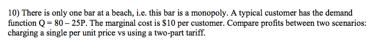 10) There is only one bar at a beach, i.e. this bar is a monopoly. A typical customer has the demand
function Q = 80 – 25P. The marginal cost is $10 per customer. Compare profits between two scenarios:
charging a single per unit price vs using a two-part tariff.

