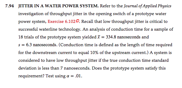 7.94 JITTER IN A WATER POWER SYSTEM. Refer to the Journal of Applied Physics
investigation of throughput jitter in the opening switch of a prototype water
power system, Exercise 6.1020. Recall that low throughput jitter is critical to
successful waterline technology. An analysis of conduction time for a sample of
18 trials of the prototype system yielded ī = 334.8 nanoseconds and
s = 6.3 nanoseconds. (Conduction time is defined as the length of time required
for the downstream current to equal 10% of the upstream current.) A system is
considered to have low throughput jitter if the true conduction time standard
deviation is less than 7 nanoseconds. Does the prototype system satisfy this
requirement? Test using a = .01.
