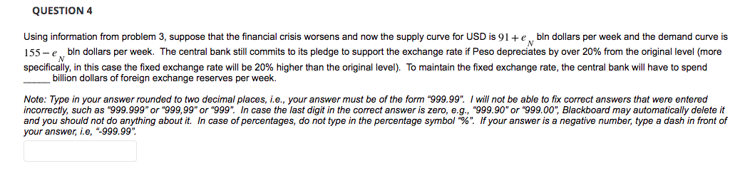 QUESTION 4
Using information from problem 3, suppose that the financial crisis worsens and now the supply curve for USD is 91+e. bln dollars per week and the demand curve is
155 - e bln dollars per week. The central bank still commits to its pledge to support the exchange rate if Peso depreciates by over 20% from the original level (more
specifically, in this case the fixed exchange rate will be 20% higher than the original level). To maintain the fixed exchange rate, the central bank will have to spend
billion dollars of foreign exchange reserves per week.
Note: Type in your answer rounded to two decimal places, i.e., your answer must be of the form "999.99". I will not be able to fix correct answers that were entered
incorrectly, such as "999.999" or "999,99" or "999". In case the last digit in the correct answer is zero, e.g., "999.90" or "999.00", Blackboard may automatically delete it
and you should not do anything about it. In case of percentages, do not type in the percentage symbol "%". If your answer is a negative number, type a dash in front of
your answer, i.e, "-999.99".
