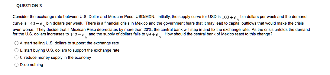 QUESTION 3
Consider the exchange rate between U.S. Dollar and Mexican Peso: USD/MXN. Initially, the supply curve for USD is 100+ e . bln dollars per week and the demand
curve is 140 - e
bln dollars per week. There is a financial crisis in Mexico and the government fears that it may lead to capital outflows that would make the crisis
even worse. They decide that if Mexican Peso depreciates by more than 20%, the central bank will step in and fix the exchange rate. As the crisis unfolds the demand
for the U.S. dollars increases to 142 - e and the supply of dollars falls to 99+e . How should the central bank of Mexico react to this change?
O A. start selling U.S. dollars to support the exchange rate
O B. start buying U.S. dollars to support the exchange rate
O C. reduce money supply in the economy
O D. do nothing
