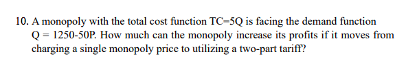 10. A monopoly with the total cost function TC=5Q is facing the demand function
Q = 1250-50P. How much can the monopoly increase its profits if it moves from
charging a single monopoly price to utilizing a two-part tariff?
