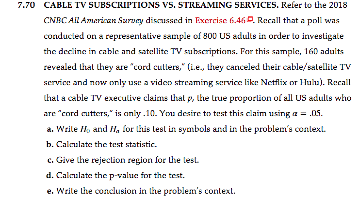 7.70 CABLE TV SUBSCRIPTIONS VS. STREAMING SERVICES. Refer to the 2018
CNBC All American Survey discussed in Exercise 6.460. Recall that a poll was
conducted on a representative sample of 800 US adults in order to investigate
the decline in cable and satellite TV subscriptions. For this sample, 160 adults
revealed that they are "cord cutters," (i.e., they canceled their cable/satellite TV
service and now only use a video streaming service like Netflix or Hulu). Recall
that a cable TV executive claims that p, the true proportion of all US adults who
are "cord cutters," is only .10. You desire to test this claim using a = .05.
a. Write Ho and Ha for this test in symbols and in the problem's context.
b. Calculate the test statistic.
c. Give the rejection region for the test.
d. Calculate the p-value for the test.
e. Write the conclusion in the problem's context.
