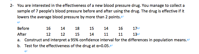 2- You are interested in the effectiveness of a new blood pressure drug. You manage to collect a
sample of 7 people's blood pressure before and after using the drug. The drug is effective if it
lowers the average blood pressure by more than 2 points."
Before
16
14
18
15
14
16
17e
After
12
12
15
14
11
11
13
a. Construct and interpret a 95% confidence interval for the differences in population means.e
b. Test for the effectiveness of the drug at a=0.05.4

