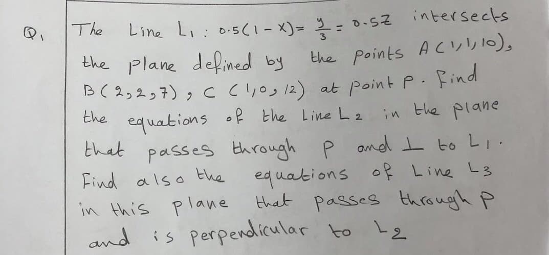 Line Li: 0.5C1- X)= 2 = 0.5z intersects
the plane defined by
B(2,237), C Cl,o, 12) at point P. Find
the equations of the Line L2 in the plane
that passes through P and I to Li.
The
%3D
the points A cul,),
Find also the
equations of Line L3
that passes through P
in this plane
nd is perpendicular to Le
