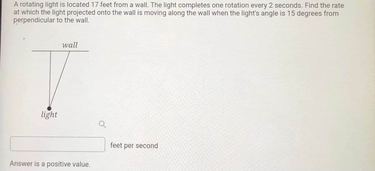 A rotating light is located 17 feet from a wall. The light completes one rotation every 2 seconds. Find the rate
at which the light projected onto the wall is moving along the wall when the light's angle is 15 degrees from
perpendicular to the wall.
wall
light
feet per second
Answer is a positive value.
