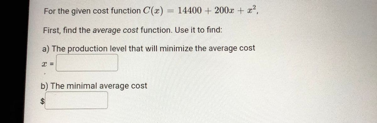 For the given cost function C(x) = 14400 + 200x + x2,
First, find the average cost function. Use it to find:
a) The production level that will minimize the average cost
b) The minimal average cost
%24
