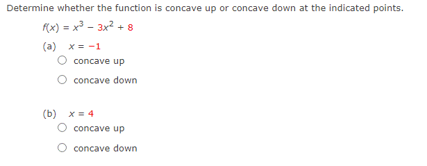 Determine whether the function is concave up or concave down at the indicated points.
f(x) = x3 - 3x2 + 8
(a)
X = -1
concave up
concave down
(b) x = 4
concave up
concave down
