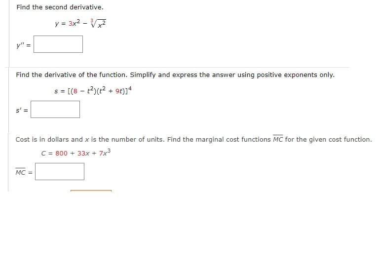 Find the second derivative.
y = 3x2 - V
y" :
Find the derivative of the function. Simplify and express the answer using positive exponents only.
s= [(8 - t2)(t2 + 9t)]4
s' =
Cost is in dollars and x is the number of units. Find the marginal cost functions MC for the given cost function.
C = 800 + 33x + 7x3
MC =
