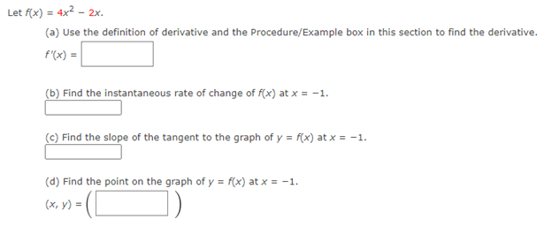 Let f(x) = 4x2 - 2x.
(a) Use the definition of derivative and the Procedure/Example box in this section to find the derivative.
F'(x) =
(b) Find the instantaneous rate of change of f(x) at x = -1.
(c) Find the slope of the tangent to the graph of y = f(x) at x = -1.
(d) Find the point on the graph of y = f(x) at x = -1.
(x, y) =
