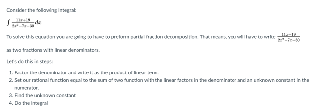 Consider the following Integral:
11z+19
æp-
22-T2-30
To solve this equation you are going to have to preform partial fraction decomposition. That means, you will have to write
11z+19
22-72-30
as two fractions with linear denominators.
Let's do this in steps:
1. Factor the denominator and write it as the product of linear term.
2. Set our rational function equal to the sum of two function with the linear factors in the denominator and an unknown constant in the
numerator.
3. Find the unknown constant
4. Do the integral
