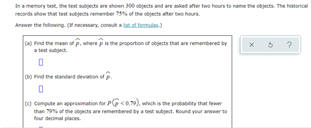 In a memory test, the test subjects are shown 300 objects and are asked after two hours to name the objects. The historical
records show that test subjects remember 75% of the objects after two hours.
Answer the following. (If necessary, consult a list of formulas.)
(a) Find the mean of p, where p is the proportion of objects that are remembered by
a test subject.
(b) Find the standard deviation of p.
(c) Compute an approximation for P(p <0.79), which is the probability that fewer
than 79% of the objects are remembered by a test subject. Round your answer to
four decimal places.
