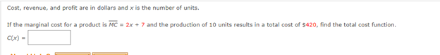 Cost, revenue, and profit are in dollars and x is the number of units.
If the marginal cost for a product is MC = 2x + 7 and the production of 10 units results in a total cost of $420, find the total cost function.
C(x) =
