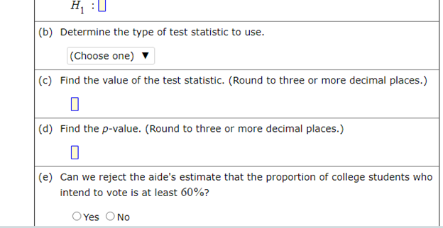 H, :U
|(b) Determine the type of test statistic to use.
|(Choose one)
(c) Find the value of the test statistic. (Round to three or more decimal places.)
|(d) Find the p-value. (Round to three or more decimal places.)
|(e) Can we reject the aide's estimate that the proportion of college students who
intend to vote is at least 60%?
OYes ONo
