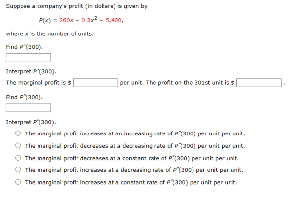 Suppose a company's profit (in dollars) is given by
P(x) = 260x – 0.3x² - 5,400,
where x is the number of units.
Find P'(300).
Interpret P'(300).
The marginal profit is $ |
| per unit. The profit on the 301st unit is $
Find P"(300).
Interpret P"(300).
The marginal profit increases at an increasing rate of P"(300) per unit per unit.
The marginal profit decreases at a decreasing rate of P"(300) per unit per unit.
The marginal profit decreases at a constant rate of P"(300) per unit per unit.
The marginal profit increases at a decreasing rate of P"(300) per unit per unit.
The marginal profit increases at a constant rate of P"(300) per unit per unit.
