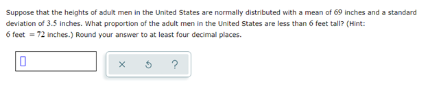 Suppose that the heights of adult men in the United States are normally distributed with a mean of 69 inches and a standard
deviation of 3.5 inches. What proportion of the adult men in the United States are less than 6 feet tall? (Hint:
6 feet = 72 inches.) Round your answer to at least four decimal places.
