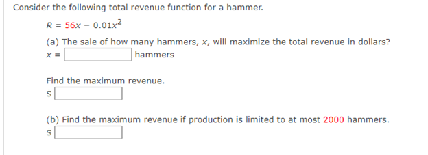 Consider the following total revenue function for a hammer.
R = 56x – 0.01x?
(a) The sale of how many hammers, x, will maximize the total revenue in dollars?
hammers
Find the maximum revenue.
$
(b) Find the maximum revenue if production is limited to at most 2000 hammers.
$4

