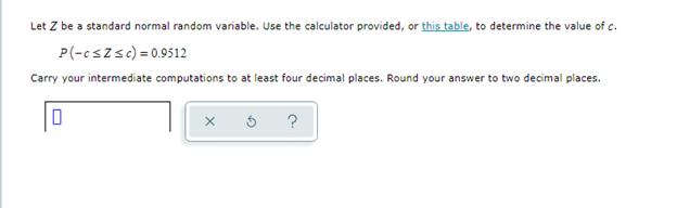Let Z be a standard normal random variable. Use the calculator provided, or this table, to determine the value of c.
P(-cszsc) = 0.9512
Carry your intermediate computations to at least four decimal places. Round your answer to two decimal places.
?
