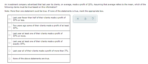 An investment company advertised that last year its clients, on average, made a profit of 10%. Assuming that average refers to the mean, which of the
following claims must be true based on this information?
Note: More than one statement could be true. If none of the statements is true, mark the appropriate box.
Last year fewer than half of their dlients made a profit of
10% or less.
?
Two years ago some of their clients made a profit of at least
10%.
Last year at least one of their clients made a profit of
10% or more.
Last year at least one of their clients made a profit of
exactly 10%.
O Last year all of their clients made a profit of more than 5%.
None of the above statements are true.
