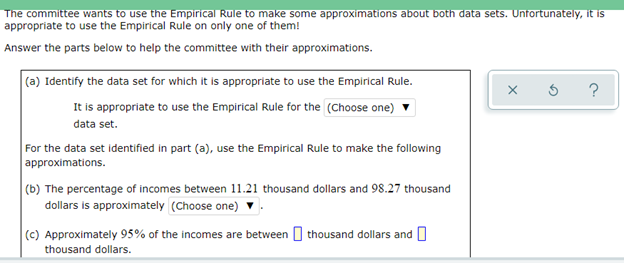 The committee wants to use the Empirical Rule to make some approximations about both data sets. Unfortunately, it is
appropriate to use the Empirical Rule on only one of them!
Answer the parts below to help the committee with their approximations.
(a) Identify the data set for which it is appropriate to use the Empirical Rule.
It is appropriate to use the Empirical Rule for the (Choose one)
data set.
For the data set identified in part (a), use the Empirical Rule to make the following
approximations.
(b) The percentage of incomes between 11.21 thousand dollars and 98.27 thousand
dollars is approximately (Choose one)
(c) Approximately 95% of the incomes are between O thousand dollars and U
thousand dollars.
